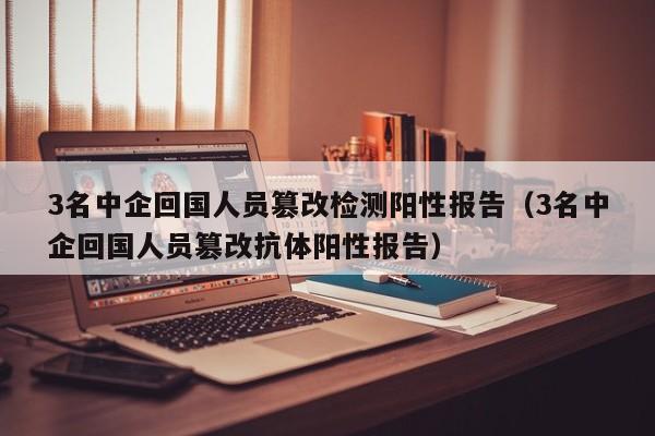 3名中企回国人员篡改检测阳性报告(3名中企回国人员篡改抗体阳性报告)