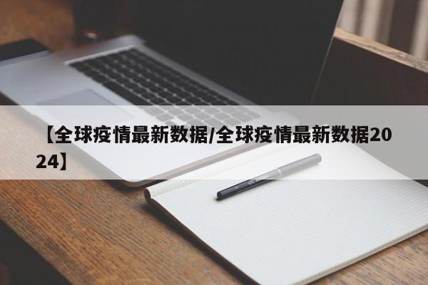 【全球疫情最新数据/全球疫情最新数据2024】