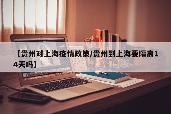 【贵州对上海疫情政策/贵州到上海要隔离14天吗】