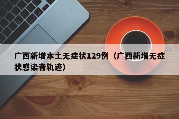 广西新增本土无症状129例(广西新增无症状感染者轨迹)