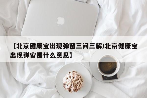 【北京健康宝出现弹窗三问三解/北京健康宝出现弹窗是什么意思】