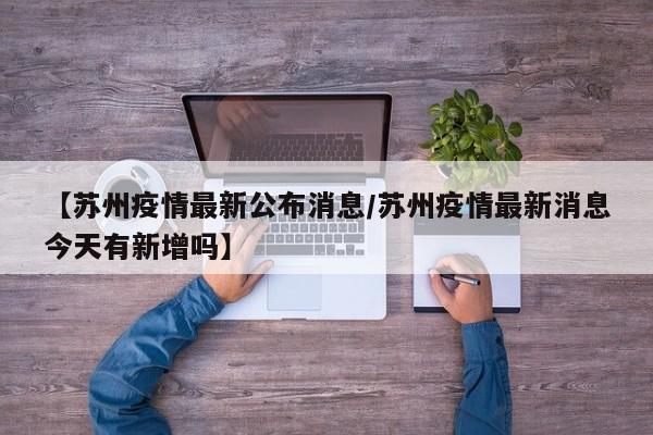 【苏州疫情最新公布消息/苏州疫情最新消息今天有新增吗】