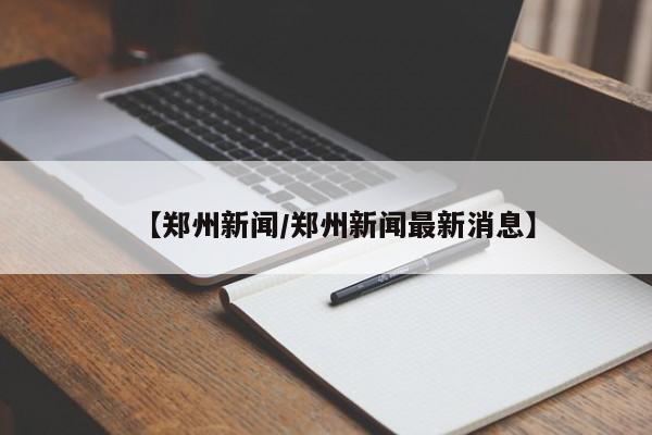 【郑州新闻/郑州新闻最新消息】