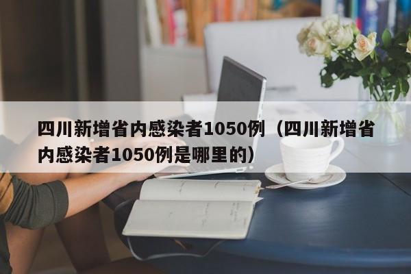 四川新增省内感染者1050例(四川新增省内感染者1050例是哪里的)