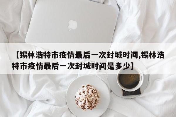 【锡林浩特市疫情最后一次封城时间,锡林浩特市疫情最后一次封城时间是多少】