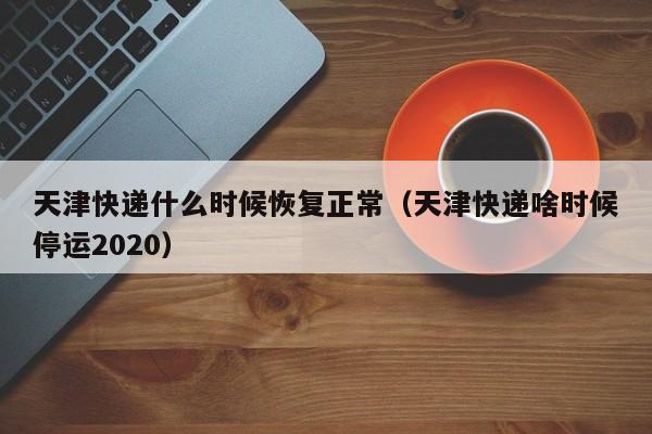 天津快递什么时候恢复正常(天津快递啥时候停运2020)