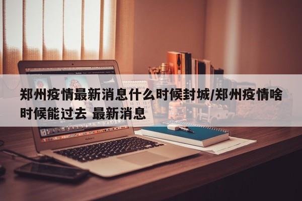 郑州疫情最新消息什么时候封城/郑州疫情啥时候能过去 最新消息