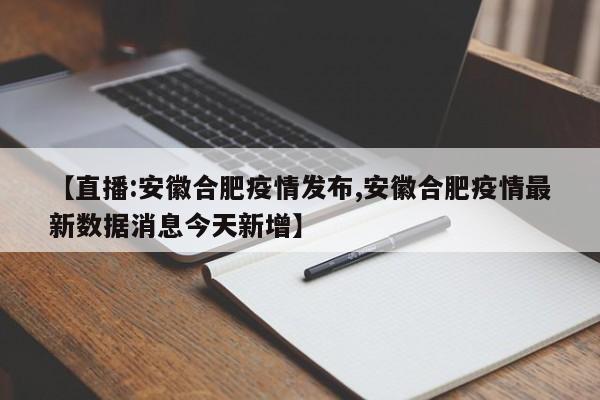 【直播:安徽合肥疫情发布,安徽合肥疫情最新数据消息今天新增】