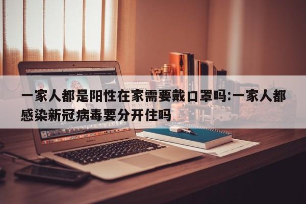 一家人都是阳性在家需要戴口罩吗:一家人都感染新冠病毒要分开住吗