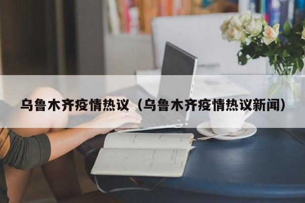 乌鲁木齐疫情热议(乌鲁木齐疫情热议新闻)