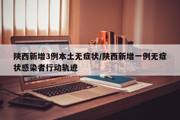 陕西新增3例本土无症状/陕西新增一例无症状感染者行动轨迹