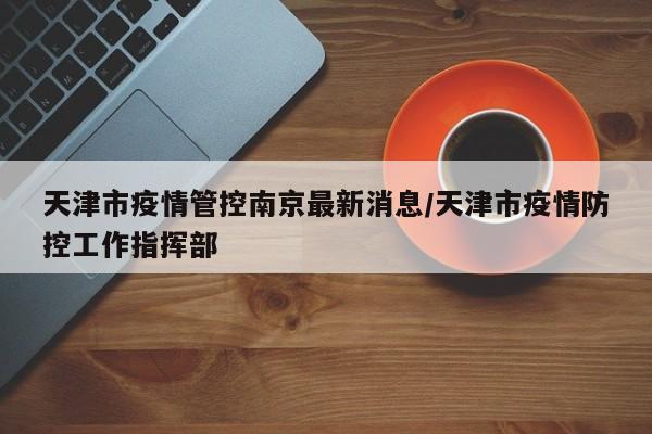 天津市疫情管控南京最新消息/天津市疫情防控工作指挥部