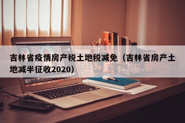 吉林省疫情房产税土地税减免(吉林省房产土地减半征收2020)