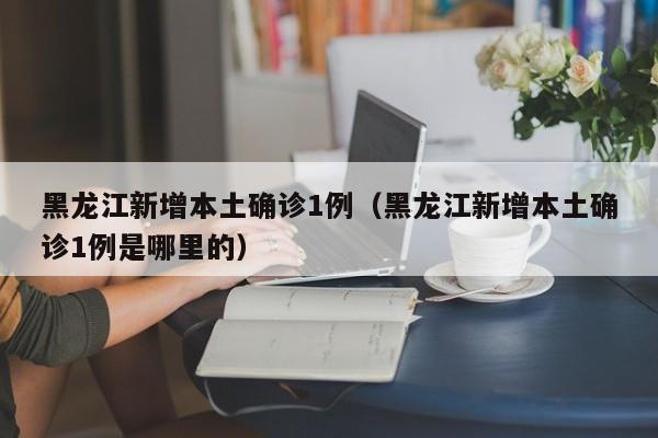 黑龙江新增本土确诊1例(黑龙江新增本土确诊1例是哪里的)