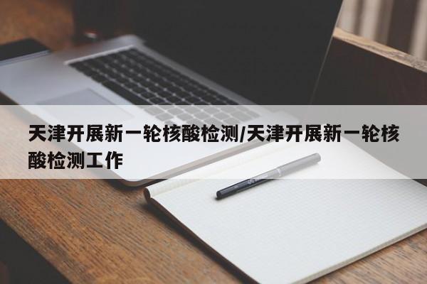 天津开展新一轮核酸检测/天津开展新一轮核酸检测工作