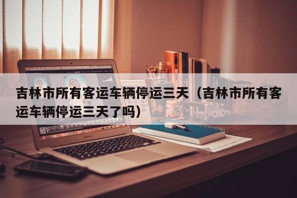 吉林市所有客运车辆停运三天(吉林市所有客运车辆停运三天了吗)