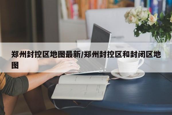 郑州封控区地图最新/郑州封控区和封闭区地图
