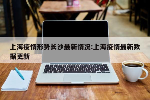 上海疫情形势长沙最新情况:上海疫情最新数据更新