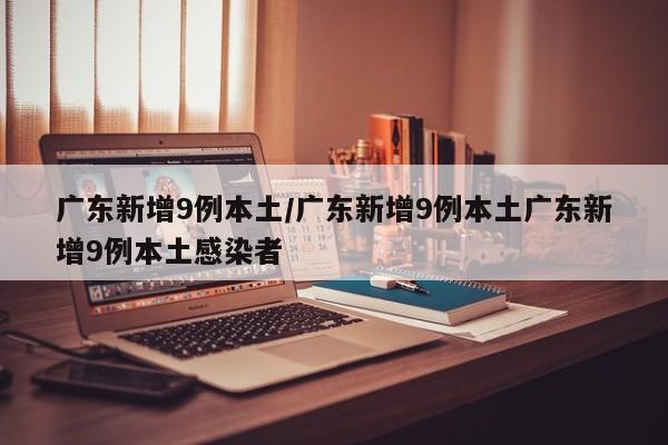 广东新增9例本土/广东新增9例本土广东新增9例本土感染者