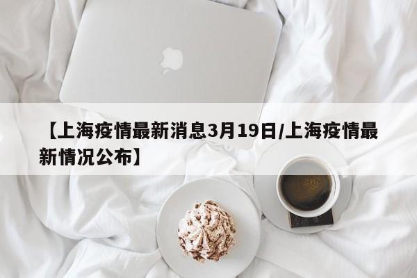 【上海疫情最新消息3月19日/上海疫情最新情况公布】