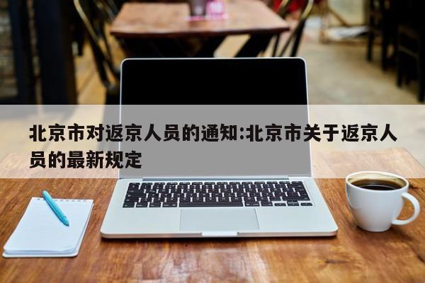 北京市对返京人员的通知:北京市关于返京人员的最新规定