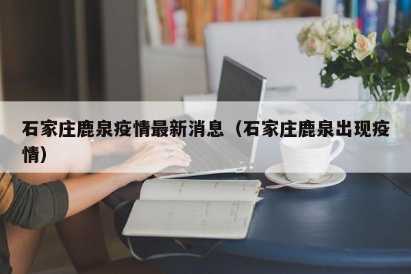 石家庄鹿泉疫情最新消息(石家庄鹿泉出现疫情)