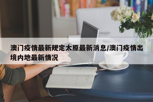 澳门疫情最新规定太原最新消息/澳门疫情出境内地最新情况