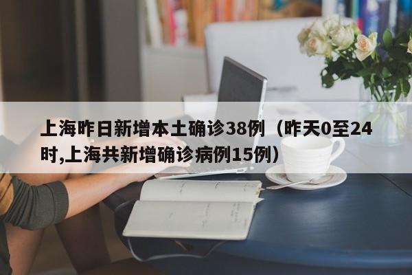 上海昨日新增本土确诊38例(昨天0至24时,上海共新增确诊病例15例)