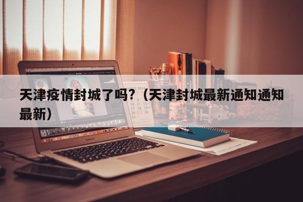 天津疫情封城了吗?(天津封城最新通知通知最新)