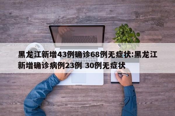 黑龙江新增43例确诊68例无症状:黑龙江新增确诊病例23例 30例无症状