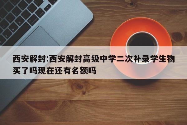 西安解封:西安解封高级中学二次补录学生物买了吗现在还有名额吗