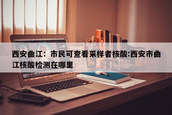 西安曲江:市民可查看采样者核酸:西安市曲江核酸检测在哪里