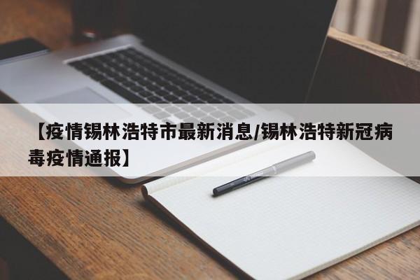 【疫情锡林浩特市最新消息/锡林浩特新冠病毒疫情通报】