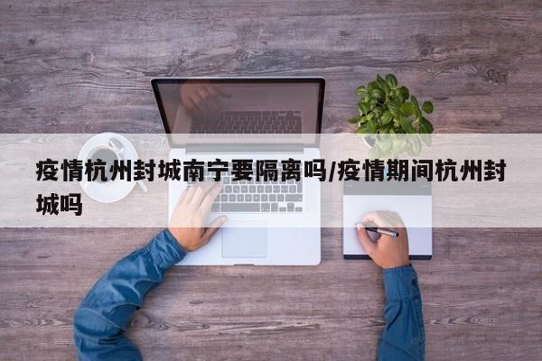 疫情杭州封城南宁要隔离吗/疫情期间杭州封城吗