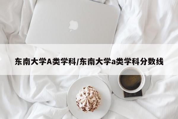 东南大学A类学科/东南大学a类学科分数线
