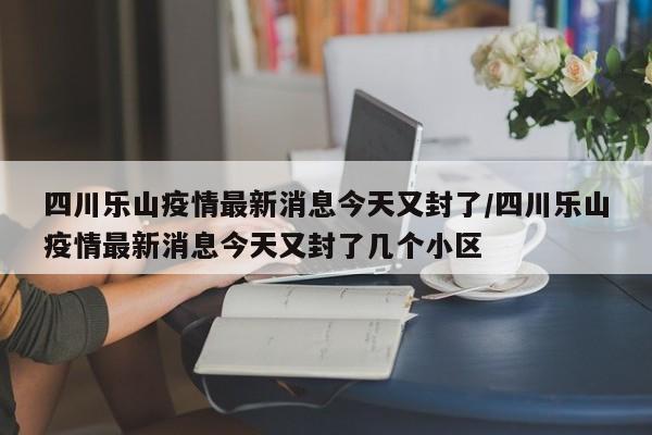 四川乐山疫情最新消息今天又封了/四川乐山疫情最新消息今天又封了几个小区
