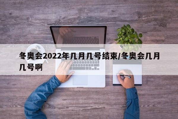 冬奥会2022年几月几号结束/冬奥会几月几号啊