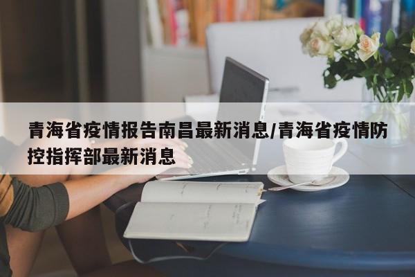 青海省疫情报告南昌最新消息/青海省疫情防控指挥部最新消息