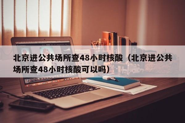 北京进公共场所查48小时核酸(北京进公共场所查48小时核酸可以吗)