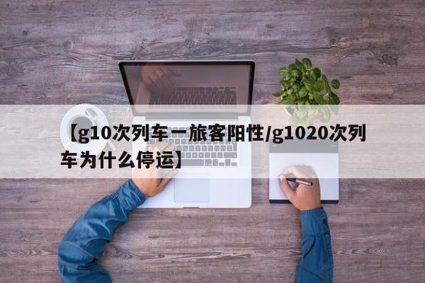 【g10次列车一旅客阳性/g1020次列车为什么停运】