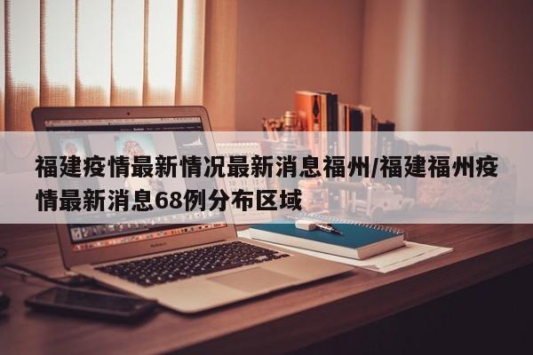 福建疫情最新情况最新消息福州/福建福州疫情最新消息68例分布区域