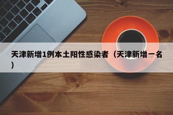 天津新增1例本土阳性感染者(天津新增一名)