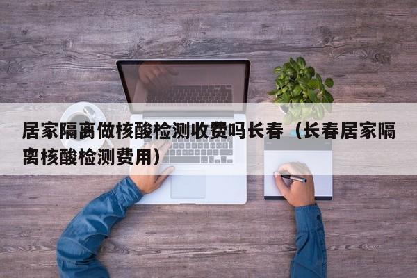 居家隔离做核酸检测收费吗长春(长春居家隔离核酸检测费用)