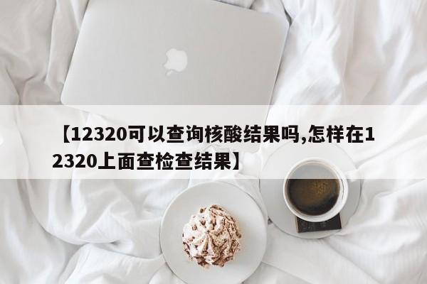 【12320可以查询核酸结果吗,怎样在12320上面查检查结果】