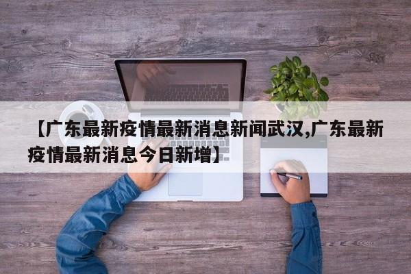 【广东最新疫情最新消息新闻武汉,广东最新疫情最新消息今日新增】
