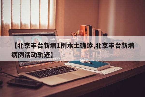 【北京丰台新增1例本土确诊,北京丰台新增病例活动轨迹】
