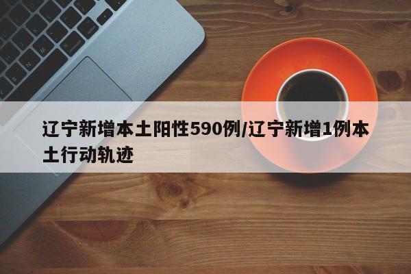 辽宁新增本土阳性590例/辽宁新增1例本土行动轨迹