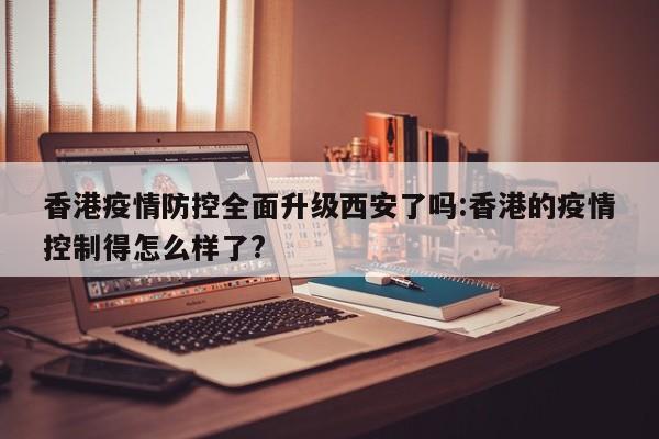 香港疫情防控全面升级西安了吗:香港的疫情控制得怎么样了?