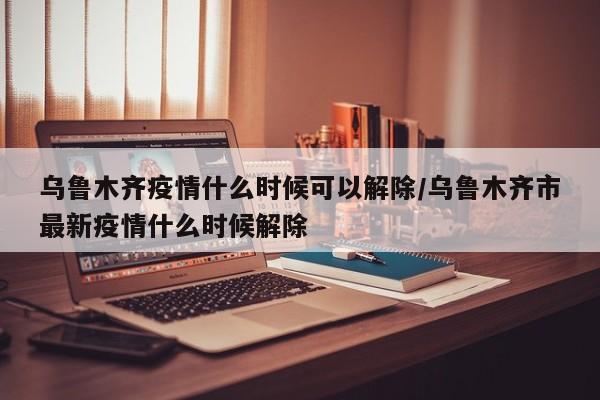 乌鲁木齐疫情什么时候可以解除/乌鲁木齐市最新疫情什么时候解除