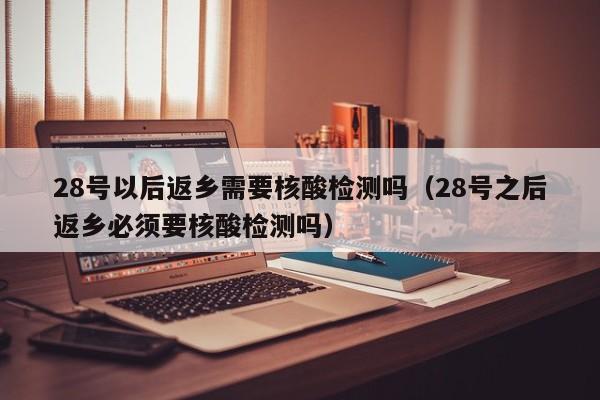 28号以后返乡需要核酸检测吗(28号之后返乡必须要核酸检测吗)
